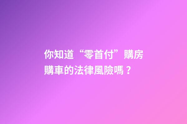 你知道“零首付”購房購車的法律風險嗎？